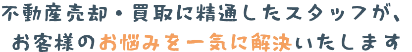 不動産売却・買取に精通したスタッフが、お客様のお悩みを一気に解決いたします